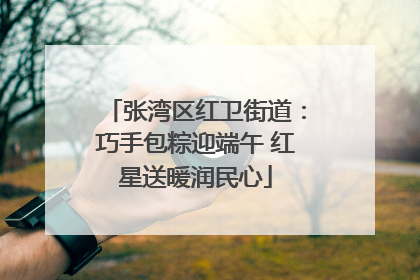 张湾区红卫街道：巧手包粽迎端午 红星送暖润民心