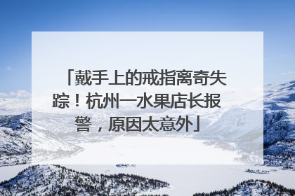 戴手上的戒指离奇失踪！杭州一水果店长报警，原因太意外