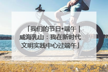 我们的节日•端午｜威海乳山：我在新时代文明实践中心过端午