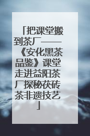 把课堂搬到茶厂——《安化黑茶品鉴》课堂走进益阳茶厂探秘茯砖茶非遗技艺