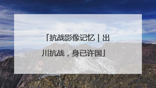 抗战影像记忆｜出川抗战，身已许国