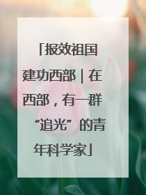 报效祖国 建功西部｜在西部，有一群“追光”的青年科学家
