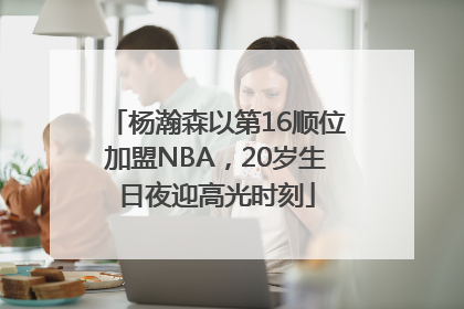 杨瀚森以第16顺位加盟NBA，20岁生日夜迎高光时刻