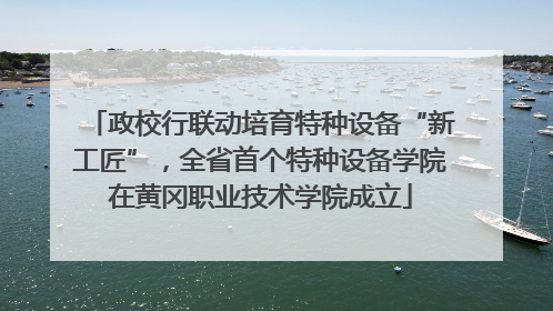 政校行联动培育特种设备“新工匠”，全省首个特种设备学院在黄冈职业技术学院成立