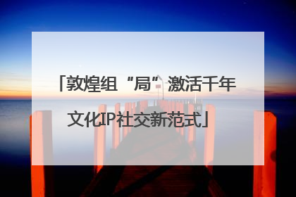 敦煌组“局”激活千年文化IP社交新范式