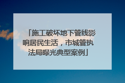 施工破坏地下管线影响居民生活，市城管执法局曝光典型案例
