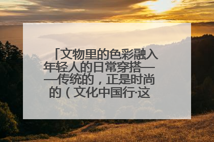 文物里的色彩融入年轻人的日常穿搭——传统的，正是时尚的（文化中国行·这些美 很中国）