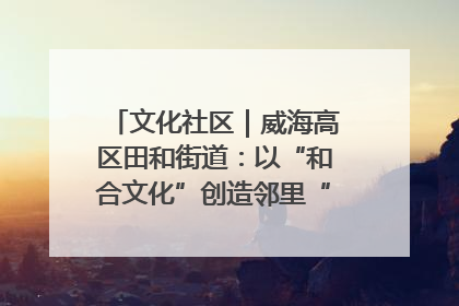 文化社区｜威海高区田和街道：以“和合文化”创造邻里“和合之美”
