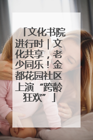文化书院进行时｜文化共享，老少同乐！金都花园社区上演“跨龄狂欢”