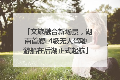 文旅融合新场景，湖南首艘L4级无人驾驶游船在后湖正式起航