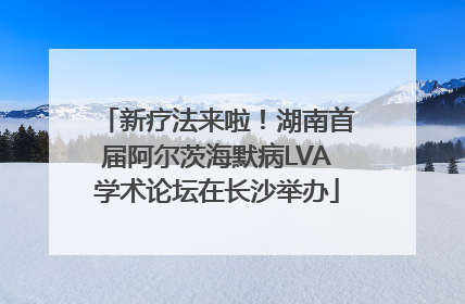 新疗法来啦！湖南首届阿尔茨海默病LVA学术论坛在长沙举办
