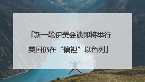 新一轮伊美会谈即将举行 美国仍在“偏袒”以色列