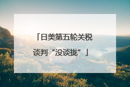 日美第五轮关税谈判“没谈拢”