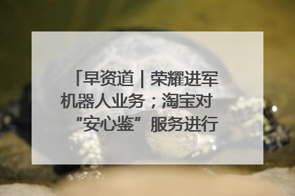 早资道｜荣耀进军机器人业务；淘宝对“安心鉴”服务进行逐步下线调整