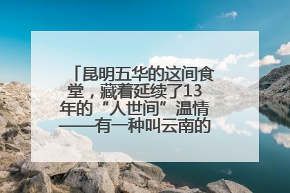 昆明五华的这间食堂，藏着延续了13年的“人世间”温情——有一种叫云南的生活之365天
