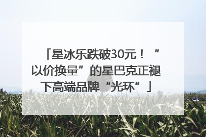 星冰乐跌破30元！“以价换量”的星巴克正褪下高端品牌“光环”