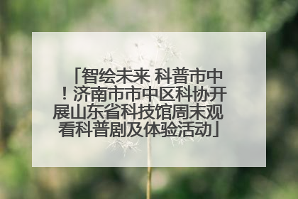 智绘未来 科普市中！济南市市中区科协开展山东省科技馆周末观看科普剧及体验活动