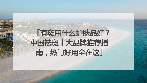 有斑用什么护肤品好？中国祛斑十大品牌推荐指南，热门好用全在这