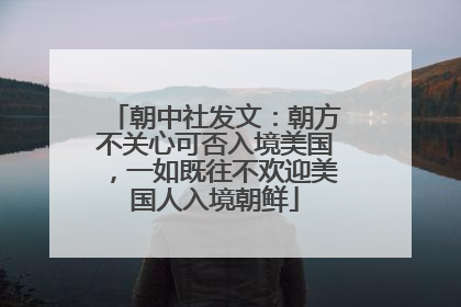 朝中社发文：朝方不关心可否入境美国，一如既往不欢迎美国人入境朝鲜
