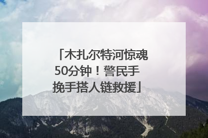 木扎尔特河惊魂50分钟！警民手挽手搭人链救援