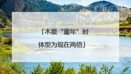 木星“童年”时体型为现在两倍