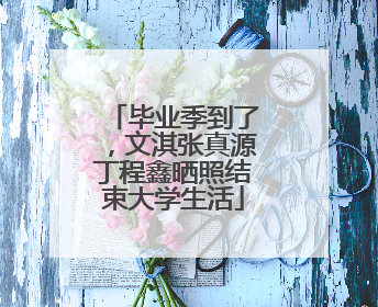 毕业季到了，文淇张真源丁程鑫晒照结束大学生活