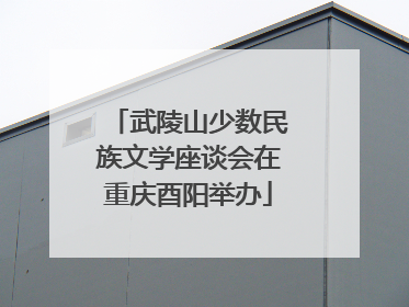 武陵山少数民族文学座谈会在重庆酉阳举办