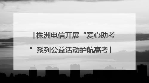 株洲电信开展“爱心助考”系列公益活动护航高考