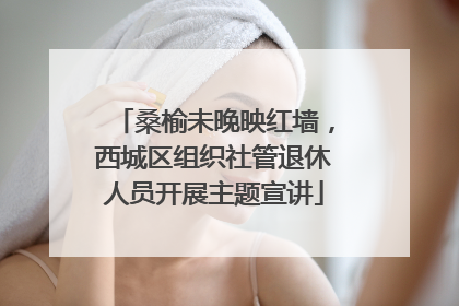 桑榆未晚映红墙，西城区组织社管退休人员开展主题宣讲