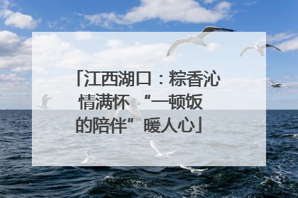 江西湖口：粽香沁 情满怀 “一顿饭的陪伴”暖人心