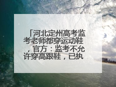 河北定州高考监考老师都穿运动鞋，官方：监考不允许穿高跟鞋，已执行多年