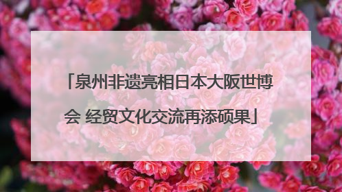泉州非遗亮相日本大阪世博会 经贸文化交流再添硕果