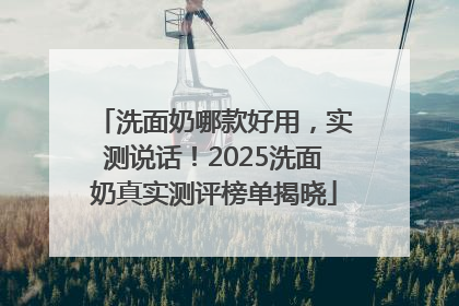 洗面奶哪款好用，实测说话！2025洗面奶真实测评榜单揭晓