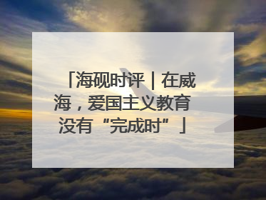 海砚时评｜在威海，爱国主义教育没有“完成时”