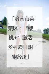 济南市莱芜区：“樱桃+”激活乡村夏日甜蜜经济