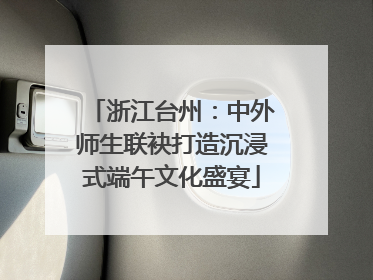 浙江台州：中外师生联袂打造沉浸式端午文化盛宴