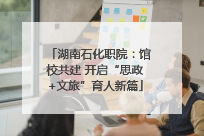 湖南石化职院：馆校共建 开启“思政+文旅”育人新篇