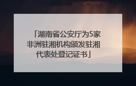 湖南省公安厅为5家非洲驻湘机构颁发驻湘代表处登记证书