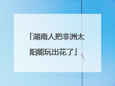 湖南人把非洲太阳能玩出花了