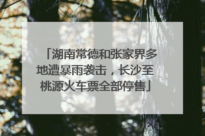 湖南常德和张家界多地遭暴雨袭击，长沙至桃源火车票全部停售