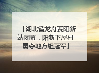 湖北省龙舟赛阳新站闭幕，阳新下屋村勇夺地方组冠军