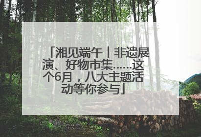 湘见端午丨非遗展演、好物市集……这个6月，八大主题活动等你参与