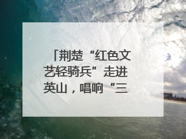 荆楚“红色文艺轻骑兵”走进英山，唱响“三大精神”