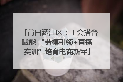 莆田涵江区：工会搭台赋能 “劳模引领+直播实训”培育电商新军