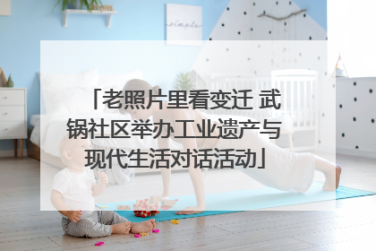 老照片里看变迁 武锅社区举办工业遗产与现代生活对话活动