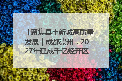 聚焦县市新城高质量发展｜成都崇州：2027年建成千亿经开区、2029年GDP突破750亿元