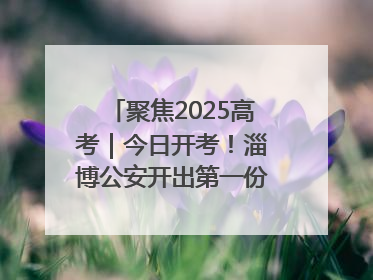 聚焦2025高考｜今日开考！淄博公安开出第一份高考户籍证明
