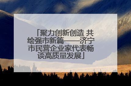 聚力创新创造 共绘强市新篇——济宁市民营企业家代表畅谈高质量发展