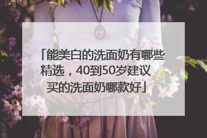 能美白的洗面奶有哪些精选，40到50岁建议买的洗面奶哪款好
