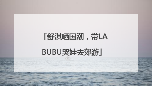 舒淇晒国潮，带LABUBU哭娃去郊游
